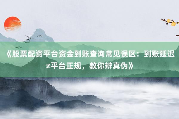 《股票配资平台资金到账查询常见误区：到账延迟≠平台正规，教你辨真伪》