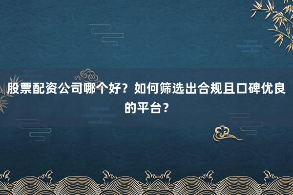 股票配资公司哪个好？如何筛选出合规且口碑优良的平台？
