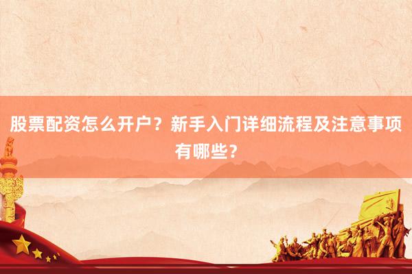 股票配资怎么开户？新手入门详细流程及注意事项有哪些？