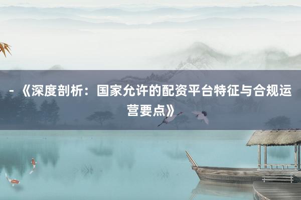 - 《深度剖析：国家允许的配资平台特征与合规运营要点》