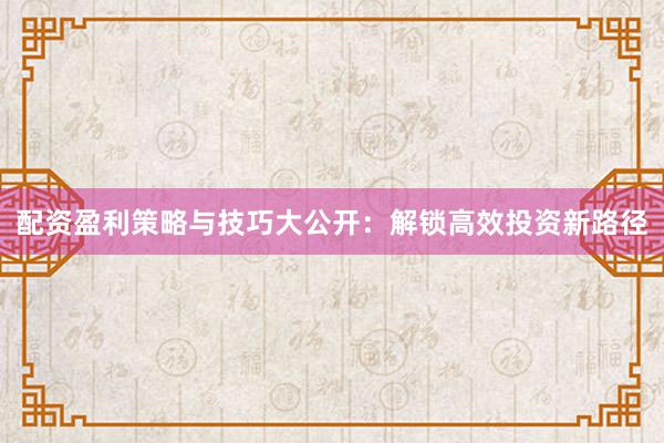 配资盈利策略与技巧大公开：解锁高效投资新路径