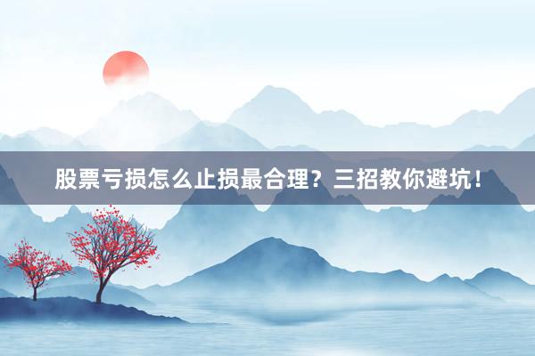 股票亏损怎么止损最合理？三招教你避坑！