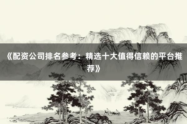 《配资公司排名参考：精选十大值得信赖的平台推荐》