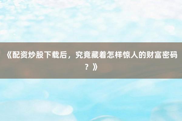 《配资炒股下载后，究竟藏着怎样惊人的财富密码？》
