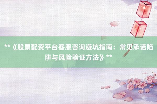 **《股票配资平台客服咨询避坑指南：常见承诺陷阱与风险验证方法》**