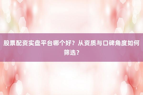 股票配资实盘平台哪个好？从资质与口碑角度如何筛选？