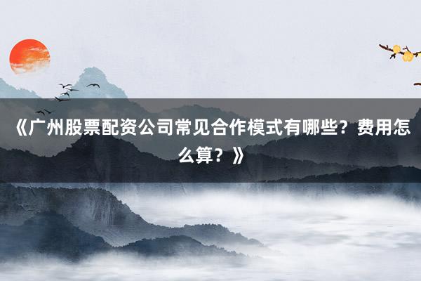 《广州股票配资公司常见合作模式有哪些？费用怎么算？》