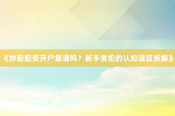 《炒股配资开户靠谱吗？新手常犯的认知误区拆解》
