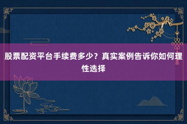 股票配资平台手续费多少？真实案例告诉你如何理性选择