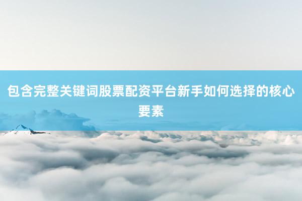 包含完整关键词股票配资平台新手如何选择的核心要素