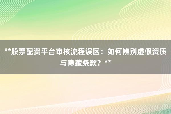 **股票配资平台审核流程误区：如何辨别虚假资质与隐藏条款？**