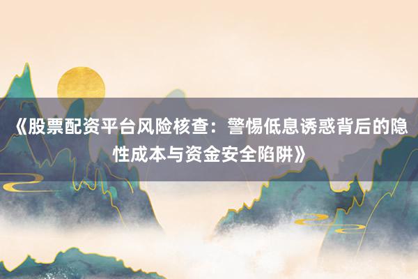 《股票配资平台风险核查：警惕低息诱惑背后的隐性成本与资金安全陷阱》