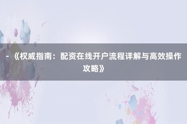 - 《权威指南：配资在线开户流程详解与高效操作攻略》