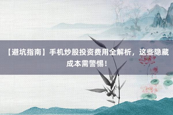 【避坑指南】手机炒股投资费用全解析，这些隐藏成本需警惕！