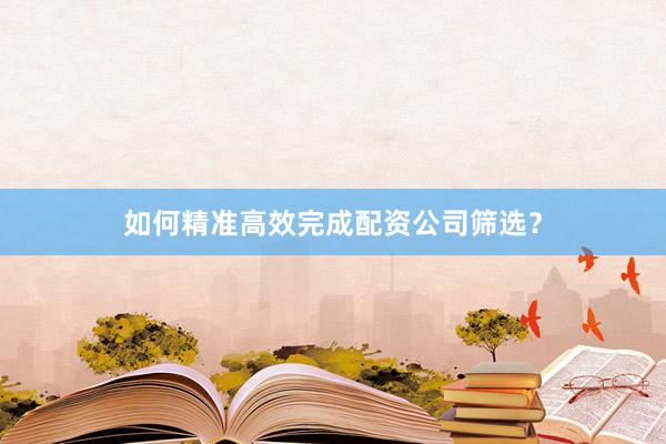 如何精准高效完成配资公司筛选？