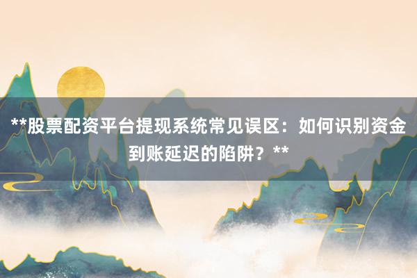 **股票配资平台提现系统常见误区：如何识别资金到账延迟的陷阱？**