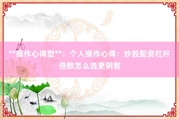 **操作心得型**：个人操作心得：炒股配资杠杆倍数怎么选更明智