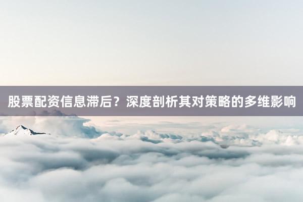 股票配资信息滞后？深度剖析其对策略的多维影响