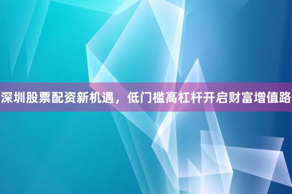 深圳股票配资新机遇，低门槛高杠杆开启财富增值路