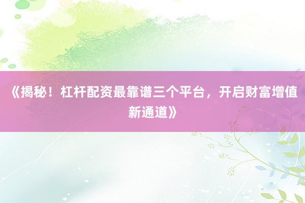 《揭秘！杠杆配资最靠谱三个平台，开启财富增值新通道》