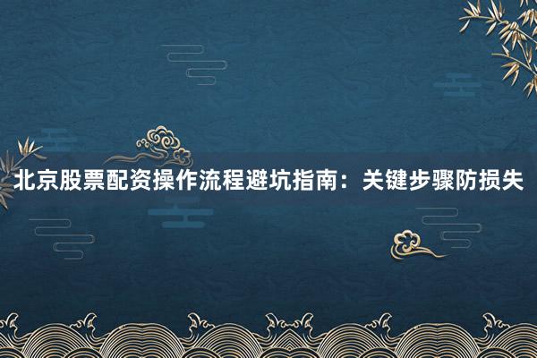 北京股票配资操作流程避坑指南：关键步骤防损失