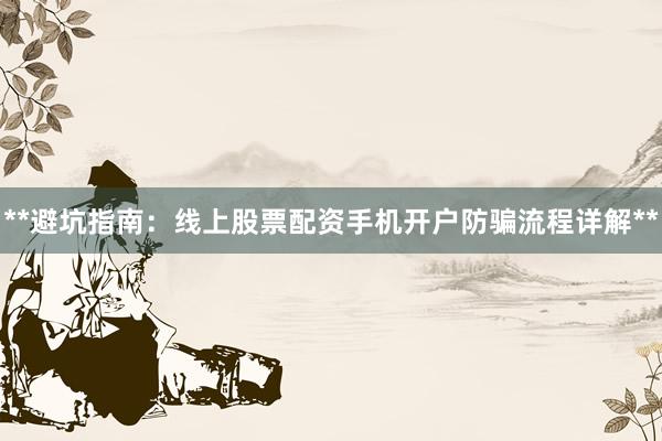 **避坑指南：线上股票配资手机开户防骗流程详解**
