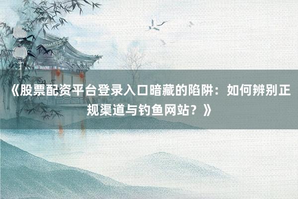 《股票配资平台登录入口暗藏的陷阱：如何辨别正规渠道与钓鱼网站？》