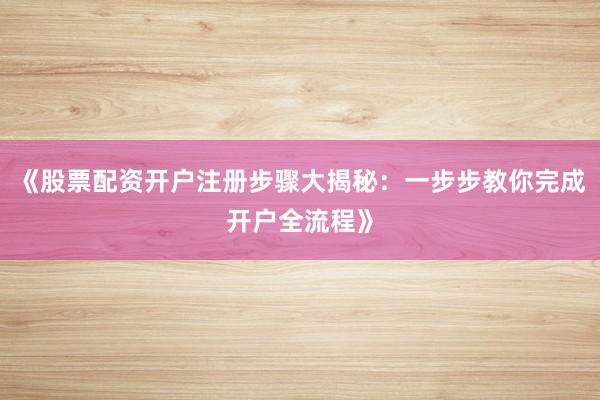《股票配资开户注册步骤大揭秘：一步步教你完成开户全流程》