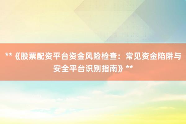 **《股票配资平台资金风险检查：常见资金陷阱与安全平台识别指南》**
