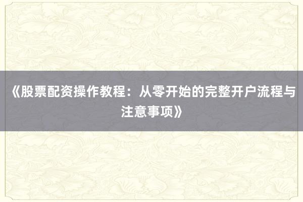 《股票配资操作教程：从零开始的完整开户流程与注意事项》