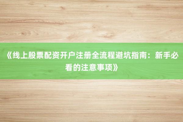 《线上股票配资开户注册全流程避坑指南：新手必看的注意事项》