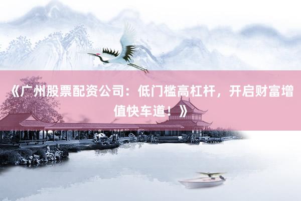 《广州股票配资公司：低门槛高杠杆，开启财富增值快车道！》