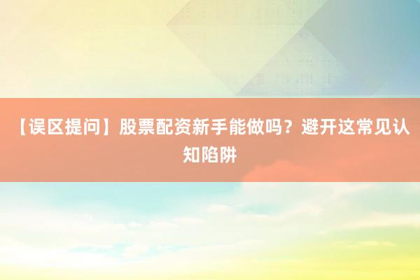 【误区提问】股票配资新手能做吗？避开这常见认知陷阱