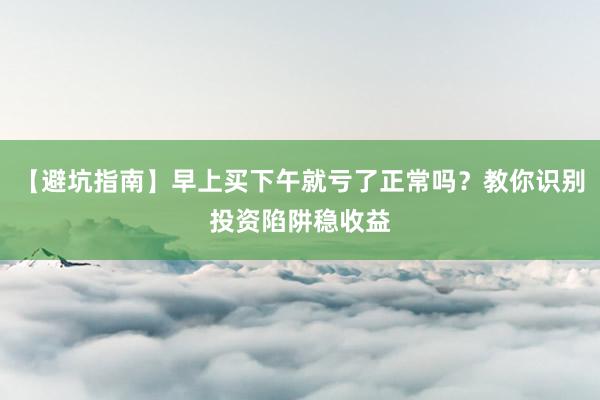 【避坑指南】早上买下午就亏了正常吗？教你识别投资陷阱稳收益
