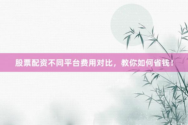 股票配资不同平台费用对比，教你如何省钱！