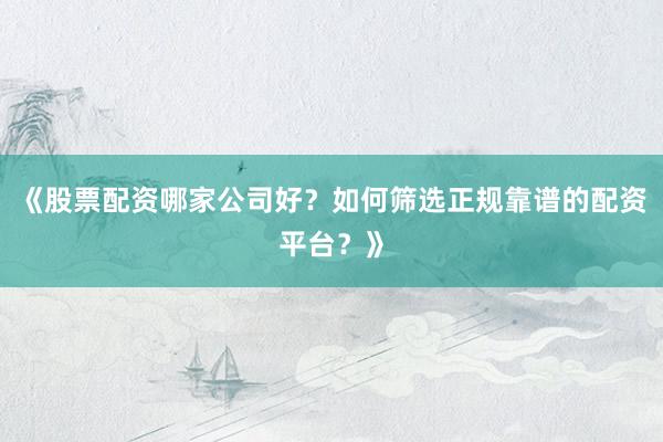 《股票配资哪家公司好？如何筛选正规靠谱的配资平台？》