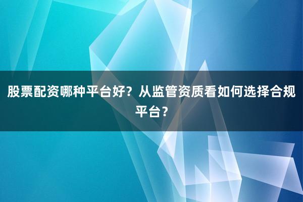 股票配资哪种平台好？从监管资质看如何选择合规平台？