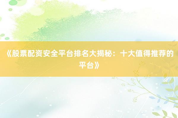 《股票配资安全平台排名大揭秘：十大值得推荐的平台》