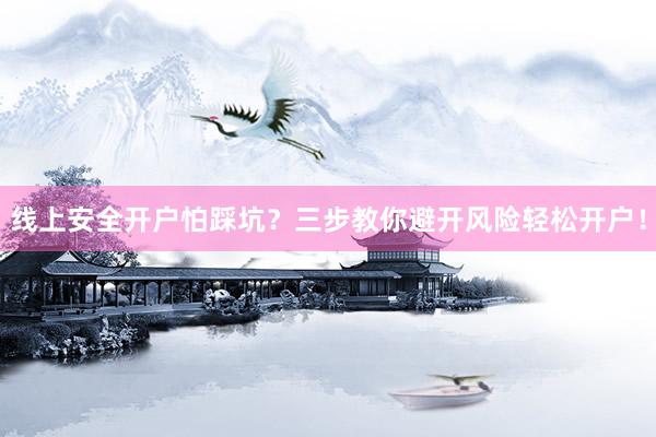 线上安全开户怕踩坑？三步教你避开风险轻松开户！
