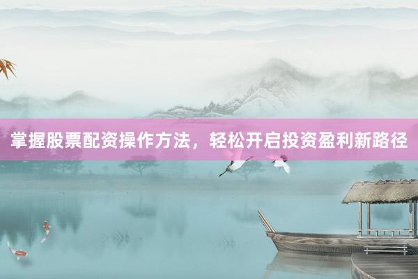 掌握股票配资操作方法，轻松开启投资盈利新路径