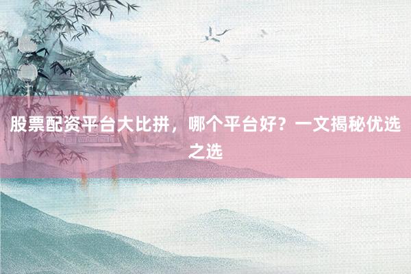 股票配资平台大比拼，哪个平台好？一文揭秘优选之选