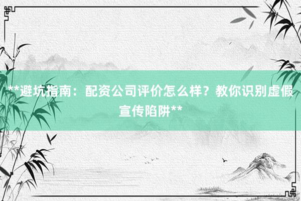 **避坑指南：配资公司评价怎么样？教你识别虚假宣传陷阱**