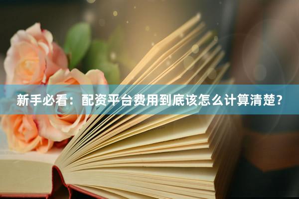 新手必看:配资平台费用到底该怎么计算清楚?