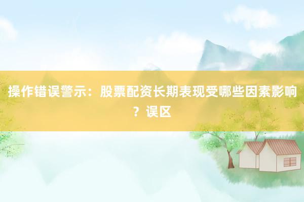 操作错误警示：股票配资长期表现受哪些因素影响？误区