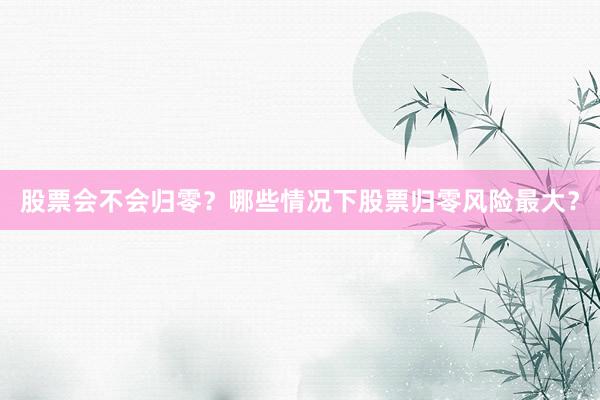 股票会不会归零？哪些情况下股票归零风险最大？