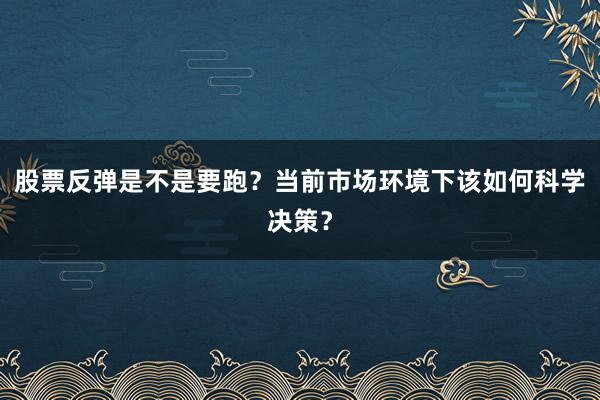 股票反弹是不是要跑？当前市场环境下该如何科学决策？