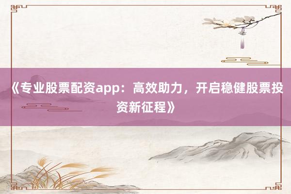 《专业股票配资app：高效助力，开启稳健股票投资新征程》