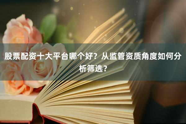 股票配资十大平台哪个好？从监管资质角度如何分析筛选？