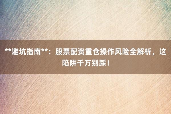 **避坑指南**：股票配资重仓操作风险全解析，这陷阱千万别踩！