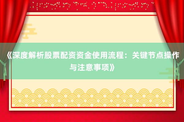 《深度解析股票配资资金使用流程：关键节点操作与注意事项》